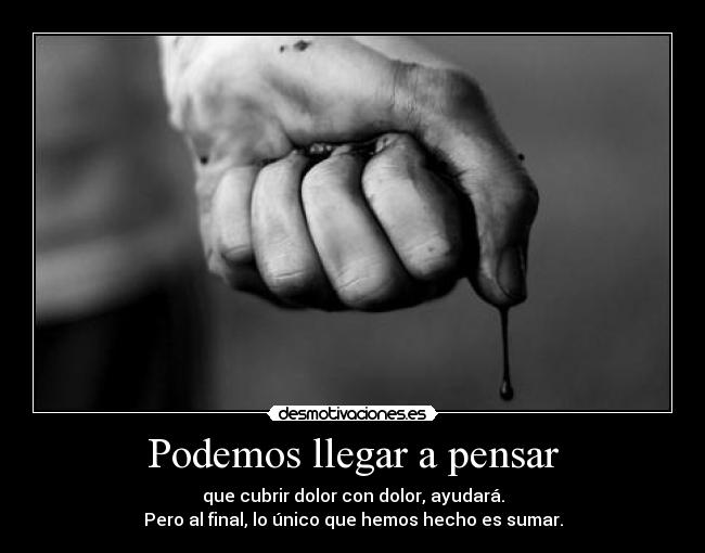 Podemos llegar a pensar - que cubrir dolor con dolor, ayudará.
Pero al final, lo único que hemos hecho es sumar.