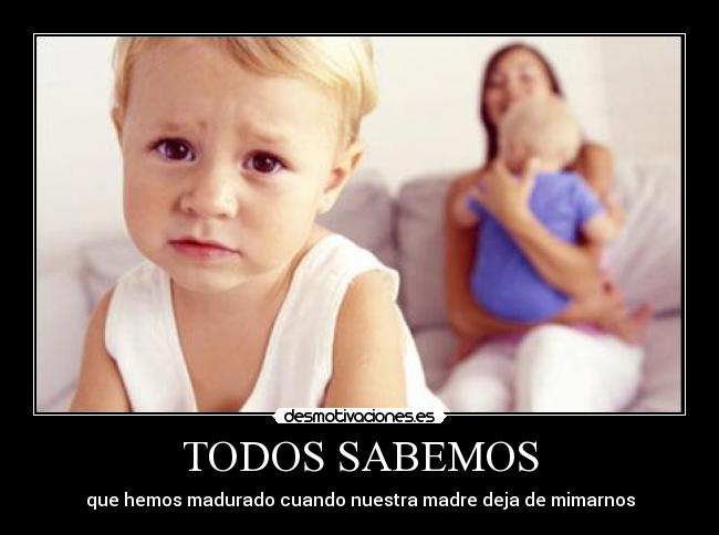 TODOS SABEMOS - que hemos madurado cuando nuestra madre deja de mimarnos