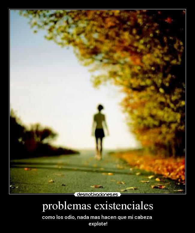 problemas existenciales - como los odio, nada mas hacen que mi cabeza
explote!