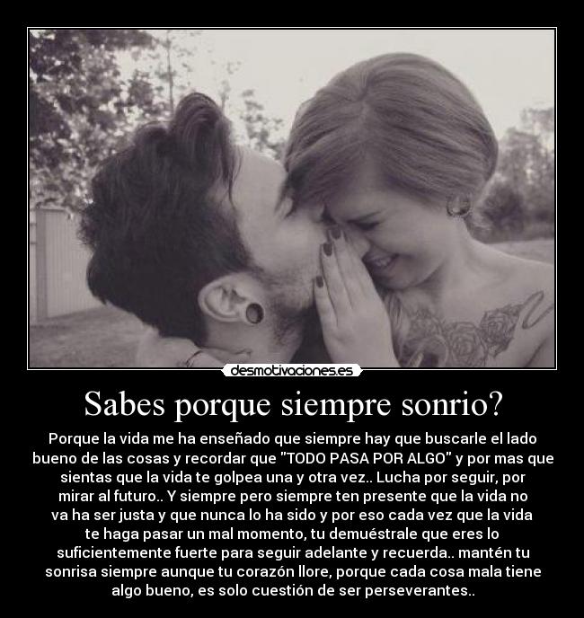 Sabes porque siempre sonrio? - Porque la vida me ha enseñado que siempre hay que buscarle el lado
bueno de las cosas y recordar que TODO PASA POR ALGO y por mas que
sientas que la vida te golpea una y otra vez.. Lucha por seguir, por
mirar al futuro.. Y siempre pero siempre ten presente que la vida no
va ha ser justa y que nunca lo ha sido y por eso cada vez que la vida
te haga pasar un mal momento, tu demuéstrale que eres lo
suficientemente fuerte para seguir adelante y recuerda.. mantén tu
sonrisa siempre aunque tu corazón llore, porque cada cosa mala tiene
algo bueno, es solo cuestión de ser perseverantes..