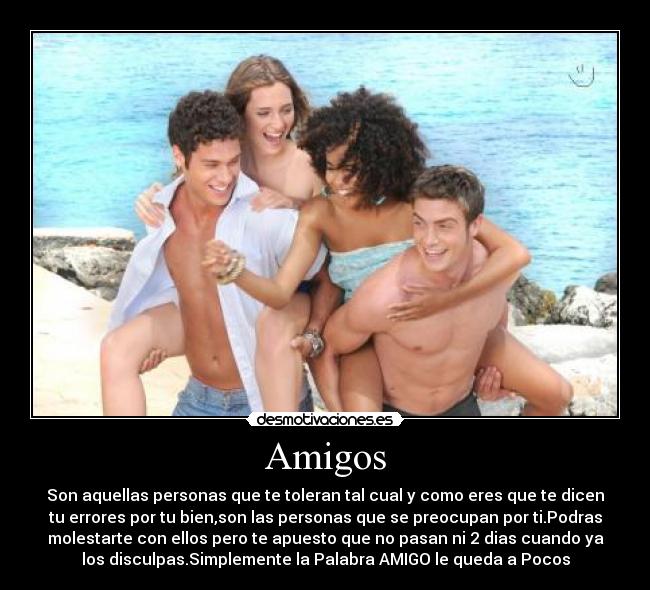 Amigos - Son aquellas personas que te toleran tal cual y como eres que te dicen
tu errores por tu bien,son las personas que se preocupan por ti.Podras
molestarte con ellos pero te apuesto que no pasan ni 2 dias cuando ya
los disculpas.Simplemente la Palabra AMIGO le queda a Pocos