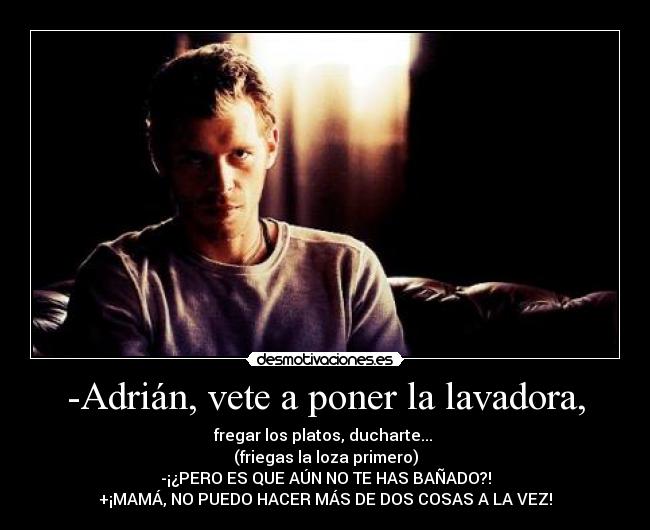 -Adrián, vete a poner la lavadora, - fregar los platos, ducharte...
(friegas la loza primero)
-¡¿PERO ES QUE AÚN NO TE HAS BAÑADO?!
+¡MAMÁ, NO PUEDO HACER MÁS DE DOS COSAS A LA VEZ!