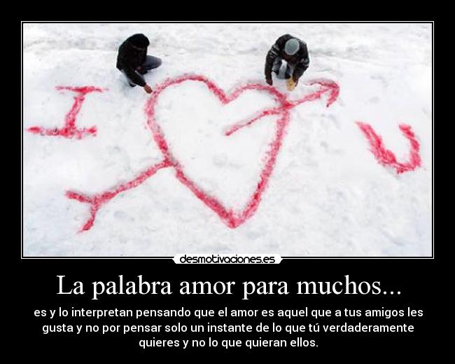 La palabra amor para muchos... - es y lo interpretan pensando que el amor es aquel que a tus amigos les
gusta y no por pensar solo un instante de lo que tú verdaderamente
quieres y no lo que quieran ellos.