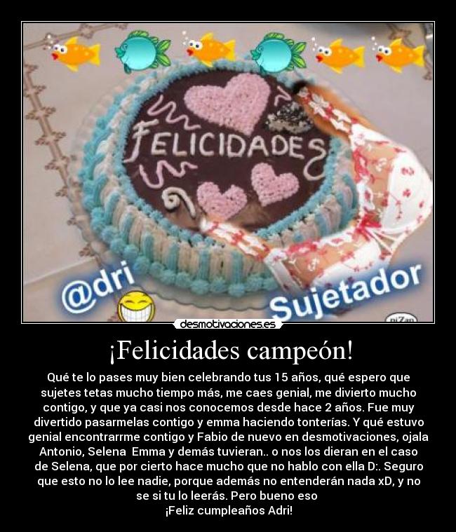 ¡Felicidades campeón! - Qué te lo pases muy bien celebrando tus 15 años, qué espero que
sujetes tetas mucho tiempo más, me caes genial, me divierto mucho
contigo, y que ya casi nos conocemos desde hace 2 años. Fue muy
divertido pasarmelas contigo y emma haciendo tonterías. Y qué estuvo
genial encontrarrme contigo y Fabio de nuevo en desmotivaciones, ojala
Antonio, Selena  Emma y demás tuvieran.. o nos los dieran en el caso
de Selena, que por cierto hace mucho que no hablo con ella D:. Seguro
que esto no lo lee nadie, porque además no entenderán nada xD, y no
se si tu lo leerás. Pero bueno eso 
¡Feliz cumpleaños Adri!