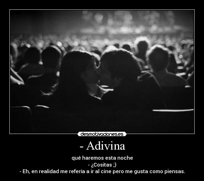 - Adivina - qué haremos esta noche
- ¿Cositas ;)
- Eh, en realidad me refería a ir al cine pero me gusta como piensas.