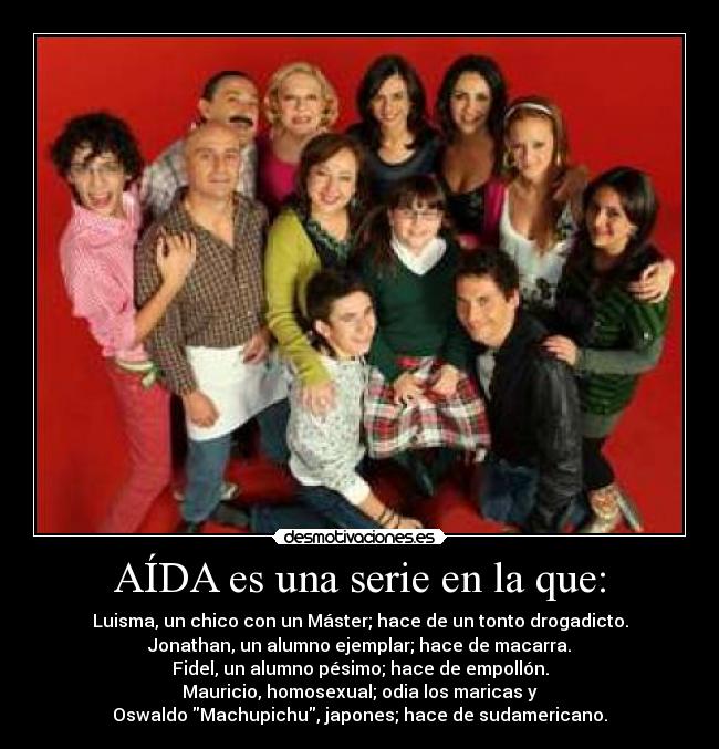 AÍDA es una serie en la que: - Luisma, un chico con un Máster; hace de un tonto drogadicto.
Jonathan, un alumno ejemplar; hace de macarra.
Fidel, un alumno pésimo; hace de empollón.
Mauricio, homosexual; odia los maricas y
Oswaldo Machupichu, japones; hace de sudamericano.