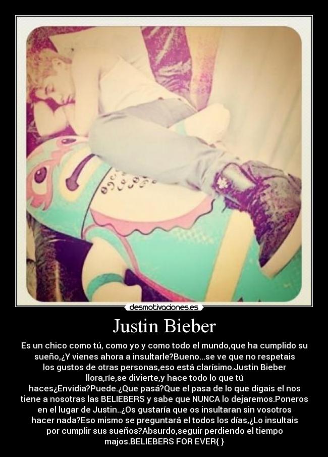 Justin Bieber - Es un chico como tú, como yo y como todo el mundo,que ha cumplido su
sueño,¿Y vienes ahora a insultarle?Bueno...se ve que no respetais
los gustos de otras personas,eso está clarísimo.Justin Bieber
llora,ríe,se divierte,y hace todo lo que tú
haces¿Envidia?Puede.¿Que pasá?Que el pasa de lo que digais el nos
tiene a nosotras las BELIEBERS y sabe que NUNCA lo dejaremos.Poneros
en el lugar de Justin..¿Os gustaría que os insultaran sin vosotros
hacer nada?Eso mismo se preguntará el todos los días,¿Lo insultais
por cumplir sus sueños?Absurdo,seguir perdiendo el tiempo
majos.BELIEBERS FOR EVER{♥}