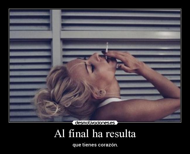 Al final ha resulta - que tienes corazón.