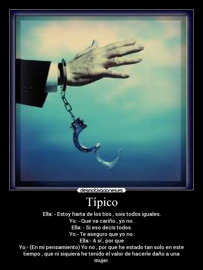 Típico - Ella: - Estoy harta de los tíos , sois todos iguales.
Yo: - Que va cariño , yo no.
Ella: - Sí eso decís todos.
Yo:- Te aseguro que yo no.
Ella:- A sí , por que
Yo:- (En mi pensamiento) Yo no , por que he estado tan solo en este
tiempo , que ni siquiera he tenido el valor de hacerle daño a una
mujer.
