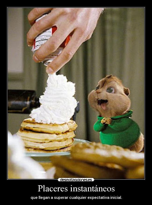 Placeres instantáneos - que llegan a superar cualquier expectativa inicial.