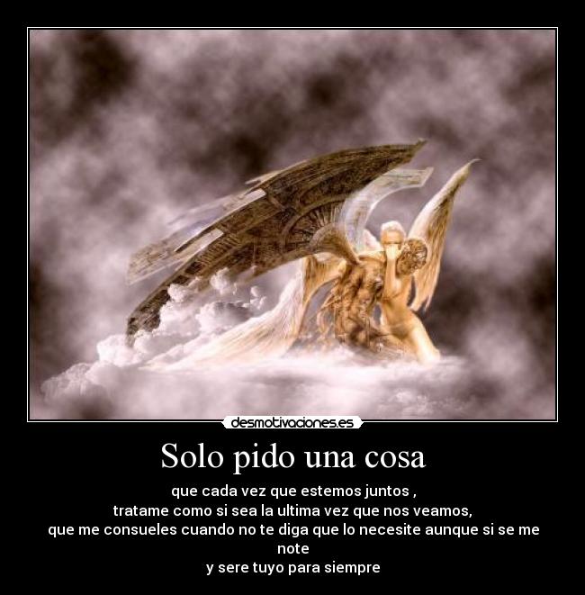 Solo pido una cosa - que cada vez que estemos juntos ,
tratame como si sea la ultima vez que nos veamos,
que me consueles cuando no te diga que lo necesite aunque si se me note
y sere tuyo para siempre