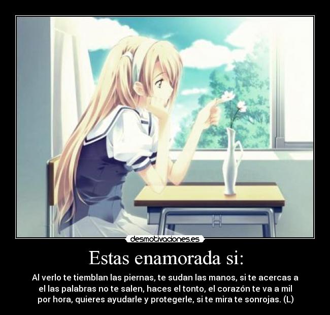 Estas enamorada si: - Al verlo te tiemblan las piernas, te sudan las manos, si te acercas a
el las palabras no te salen, haces el tonto, el corazón te va a mil
por hora, quieres ayudarle y protegerle, si te mira te sonrojas. (L)