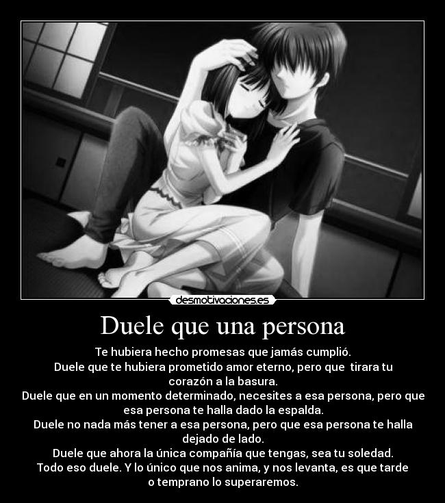 Duele que una persona - Te hubiera hecho promesas que jamás cumplió.
Duele que te hubiera prometido amor eterno, pero que  tirara tu
corazón a la basura.
Duele que en un momento determinado, necesites a esa persona, pero que
esa persona te halla dado la espalda.
Duele no nada más tener a esa persona, pero que esa persona te halla
dejado de lado.
Duele que ahora la única compañía que tengas, sea tu soledad.
Todo eso duele. Y lo único que nos anima, y nos levanta, es que tarde
o temprano lo superaremos.