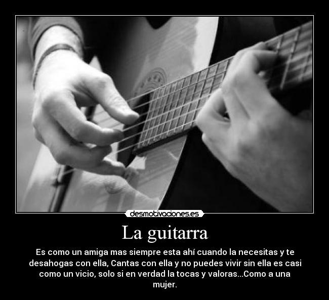 La guitarra - Es como un amiga mas siempre esta ahí cuando la necesitas y te
desahogas con ella, Cantas con ella y no puedes vivir sin ella es casi
como un vicio, solo si en verdad la tocas y valoras...Como a una
mujer.
