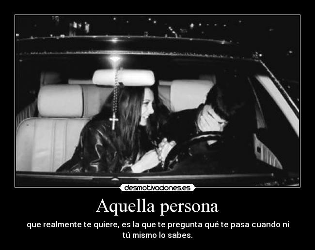 Aquella persona - que realmente te quiere, es la que te pregunta qué te pasa cuando ni
tú mismo lo sabes.