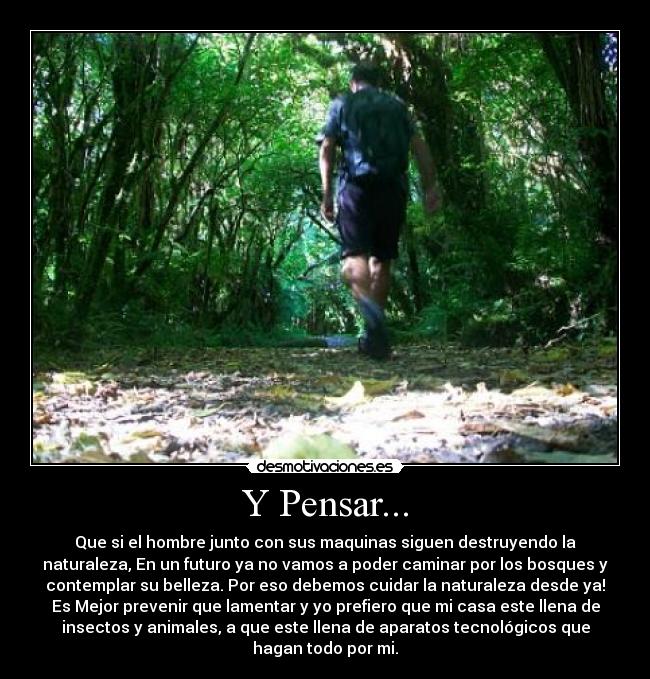 Y Pensar... - Que si el hombre junto con sus maquinas siguen destruyendo la
naturaleza, En un futuro ya no vamos a poder caminar por los bosques y
contemplar su belleza. Por eso debemos cuidar la naturaleza desde ya!
Es Mejor prevenir que lamentar y yo prefiero que mi casa este llena de
insectos y animales, a que este llena de aparatos tecnológicos que
hagan todo por mi.