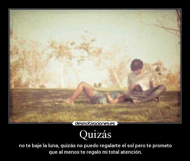 Quizás - no te baje la luna, quizás no puedo regalarte el sol pero te prometo
que al menos te regalo mi total atención.