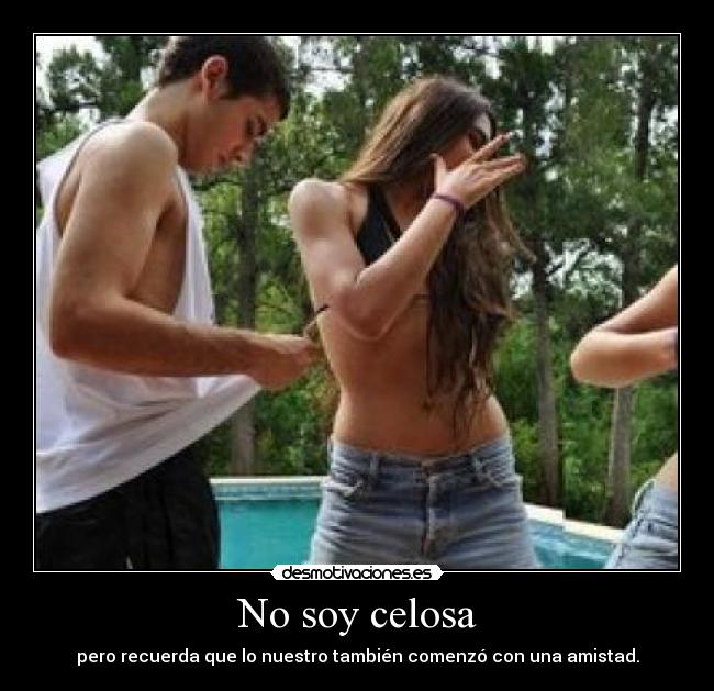 No soy celosa - pero recuerda que lo nuestro también comenzó con una amistad.