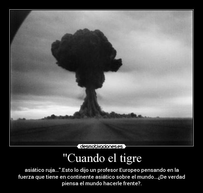Cuando el tigre - asiático ruja....Esto lo dijo un profesor Europeo pensando en la
fuerza que tiene en continente asiático sobre el mundo...¿De verdad
piensa el mundo hacerle frente?.