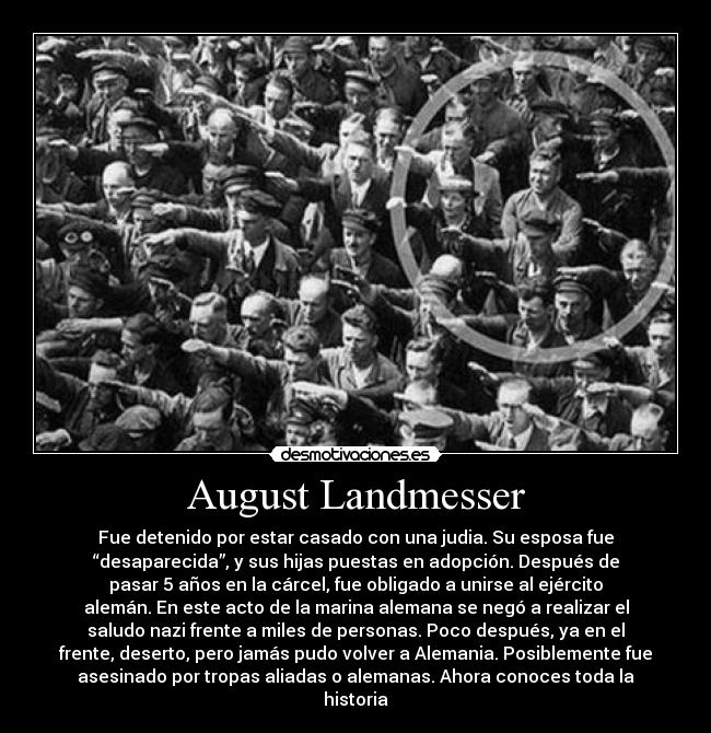 August Landmesser - Fue detenido por estar casado con una judia. Su esposa fue
“desaparecida”, y sus hijas puestas en adopción. Después de
pasar 5 años en la cárcel, fue obligado a unirse al ejército
alemán. En este acto de la marina alemana se negó a realizar el
saludo nazi frente a miles de personas. Poco después, ya en el
frente, deserto, pero jamás pudo volver a Alemania. Posiblemente fue
asesinado por tropas aliadas o alemanas. Ahora conoces toda la
historia