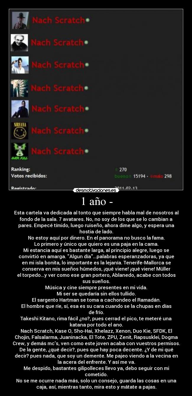 1 año - - Esta cartela va dedicada al tonto que siempre habla mal de nosotros al
fondo de la sala. 7 avatares. No, no soy de los que se lo cambian a
pares. Empecé tímido, luego ruiseño, ahora dime algo, y espera una
hostia de lado.
No estoy aquí por dinero. En el panorama no busco la fama.
Lo primero y único que quiero es una paja en la cama.
Mi estancia aquí es bastante larga, al principio alegre, luego se
convirtió en amarga. Algun día...palabras esperanzadoras, ya que
en mi isla bonita, lo importante es la lejanía. Tenerife-Mallorca se
conserva en mis sueños húmedos, ¡qué viene! ¡qué viene! Müller
el torpedo...y ver como ese gran portero, Ablanedo, acabe con todos
sus sueños.
Música y cine siempre presentes en mi vida.
Mi ser se quedaría sin ellos tullido.
El sargento Hartman se toma a cachondeo el Ramadán.
El hombre que ríe, sí, esa es su cara cuando se la chupas en días
de frío.
Takeshi Kitano, rima fácil ¿no?, pues cerrad el pico, te meteré una
katana por todo el ano.
Nach Scratch, Kase O, Sho-Hai, Xhelazz, Xenon, Duo Kie, SFDK, El
Chojin, Falsalarma, Juaninacka, El Tote, ZPU, Zenit, Rapsusklei, Dogma
Crew, y demás mcs, ven como este joven acaba con vuestros permisos.
De la gente, ¿qué decir?, pues que hay poca decente. ¿Y de mi qué
decir? pues nada, que soy un demente. Me pajeo viendo a la vecina en
la acera del enfrente. Y así me va.
Me despido, bastantes gilipolleces llevo ya, debo seguir con mi
cometido.
No se me ocurre nada más, solo un consejo, guarda las cosas en una
caja, así, mientras tanto, mira esto y mátate a pajas.
