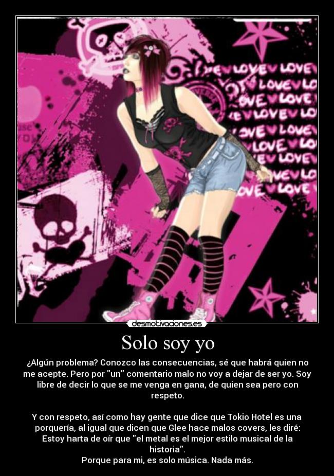Solo soy yo - ¿Algún problema? Conozco las consecuencias, sé que habrá quien no
me acepte. Pero por un comentario malo no voy a dejar de ser yo. Soy
libre de decir lo que se me venga en gana, de quien sea pero con
respeto.
Y con respeto, así como hay gente que dice que Tokio Hotel es una
porquería, al igual que dicen que Glee hace malos covers, les diré:
Estoy harta de oír que el metal es el mejor estilo musical de la
historia.
Porque para mi, es solo música. Nada más.