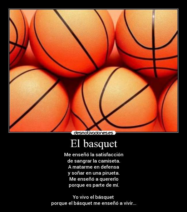 El basquet - Me enseñó la satisfacción
de sangrar la camiseta.
A matarme en defensa
y soñar en una pirueta.
Me enseñó a quererlo
porque es parte de mí.
Yo vivo el básquet
porque el básquet me enseñó a vivir...