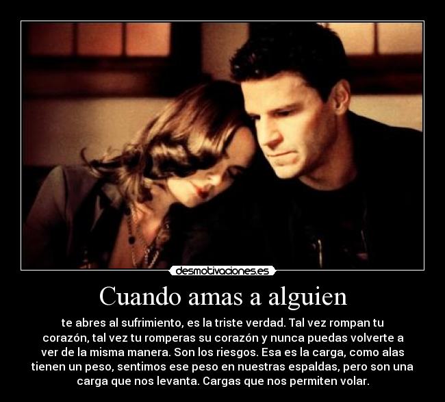 Cuando amas a alguien - te abres al sufrimiento, es la triste verdad. Tal vez rompan tu
corazón, tal vez tu romperas su corazón y nunca puedas volverte a
ver de la misma manera. Son los riesgos. Esa es la carga, como alas
tienen un peso, sentimos ese peso en nuestras espaldas, pero son una
carga que nos levanta. Cargas que nos permiten volar.