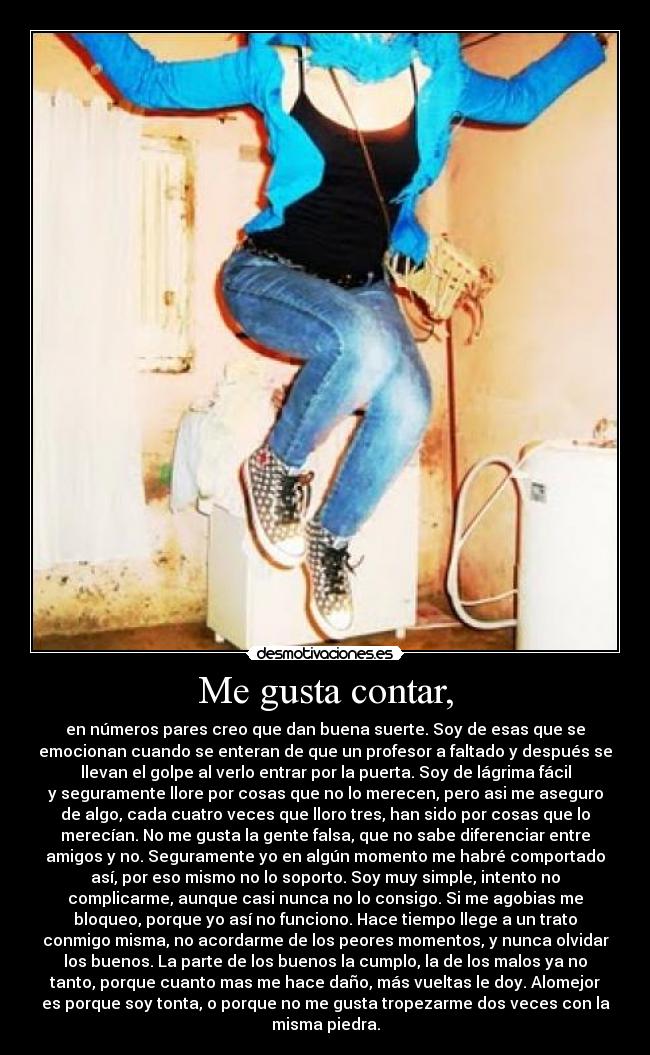 Me gusta contar, - en números pares creo que dan buena suerte. Soy de esas que se
emocionan cuando se enteran de que un profesor a faltado y después se
llevan el golpe al verlo entrar por la puerta. Soy de lágrima fácil
y seguramente llore por cosas que no lo merecen, pero asi me aseguro
de algo, cada cuatro veces que lloro tres, han sido por cosas que lo
merecían. No me gusta la gente falsa, que no sabe diferenciar entre
amigos y no. Seguramente yo en algún momento me habré comportado
así, por eso mismo no lo soporto. Soy muy simple, intento no
complicarme, aunque casi nunca no lo consigo. Si me agobias me
bloqueo, porque yo así no funciono. Hace tiempo llege a un trato
conmigo misma, no acordarme de los peores momentos, y nunca olvidar
los buenos. La parte de los buenos la cumplo, la de los malos ya no
tanto, porque cuanto mas me hace daño, más vueltas le doy. Alomejor
es porque soy tonta, o porque no me gusta tropezarme dos veces con la
misma piedra.