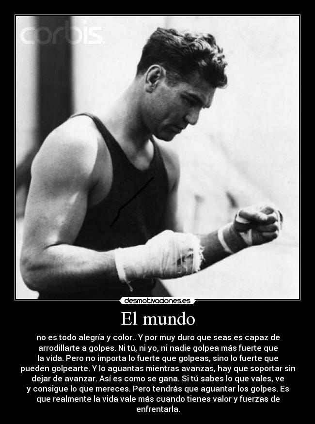 El mundo - no es todo alegría y color.. Y por muy duro que seas es capaz de
arrodillarte a golpes. Ni tú, ni yo, ni nadie golpea más fuerte que
la vida. Pero no importa lo fuerte que golpeas, sino lo fuerte que
pueden golpearte. Y lo aguantas mientras avanzas, hay que soportar sin
dejar de avanzar. Así es como se gana. Si tú sabes lo que vales, ve
y consigue lo que mereces. Pero tendrás que aguantar los golpes. Es
que realmente la vida vale más cuando tienes valor y fuerzas de
enfrentarla.