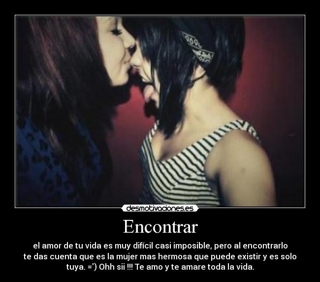 Encontrar - el amor de tu vida es muy difícil casi imposible, pero al encontrarlo
te das cuenta que es la mujer mas hermosa que puede existir y es solo
tuya. =) Ohh sii !!! Te amo y te amare toda la vida.