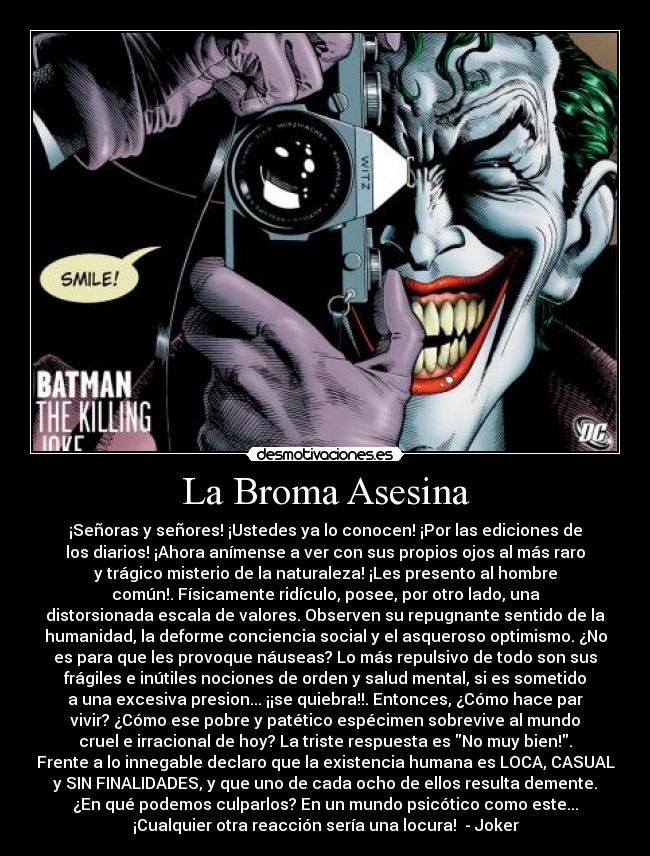 La Broma Asesina - ¡Señoras y señores! ¡Ustedes ya lo conocen! ¡Por las ediciones de
los diarios! ¡Ahora anímense a ver con sus propios ojos al más raro
y trágico misterio de la naturaleza! ¡Les presento al hombre
común!. Físicamente ridículo, posee, por otro lado, una
distorsionada escala de valores. Observen su repugnante sentido de la
humanidad, la deforme conciencia social y el asqueroso optimismo. ¿No
es para que les provoque náuseas? Lo más repulsivo de todo son sus
frágiles e inútiles nociones de orden y salud mental, si es sometido
a una excesiva presion... ¡¡se quiebra!!. Entonces, ¿Cómo hace par
vivir? ¿Cómo ese pobre y patético espécimen sobrevive al mundo
cruel e irracional de hoy? La triste respuesta es No muy bien!.
Frente a lo innegable declaro que la existencia humana es LOCA, CASUAL
y SIN FINALIDADES, y que uno de cada ocho de ellos resulta demente.
¿En qué podemos culparlos? En un mundo psicótico como este...
¡Cualquier otra reacción sería una locura! - Joker
