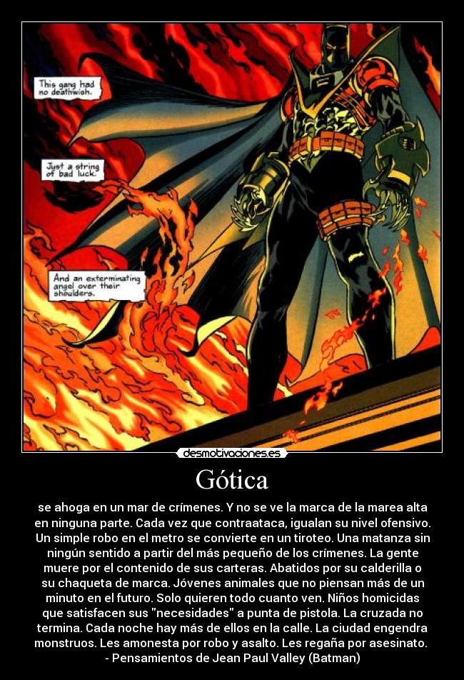 Gótica - se ahoga en un mar de crímenes. Y no se ve la marca de la marea alta
en ninguna parte. Cada vez que contraataca, igualan su nivel ofensivo.
Un simple robo en el metro se convierte en un tiroteo. Una matanza sin
ningún sentido a partir del más pequeño de los crímenes. La gente
muere por el contenido de sus carteras. Abatidos por su calderilla o
su chaqueta de marca. Jóvenes animales que no piensan más de un
minuto en el futuro. Solo quieren todo cuanto ven. Niños homicidas
que satisfacen sus necesidades a punta de pistola. La cruzada no
termina. Cada noche hay más de ellos en la calle. La ciudad engendra
monstruos. Les amonesta por robo y asalto. Les regaña por asesinato.
- Pensamientos de Jean Paul Valley (Batman)