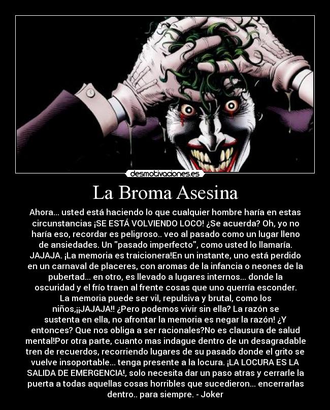La Broma Asesina - Ahora... usted está haciendo lo que cualquier hombre haría en estas
circunstancias ¡SE ESTÁ VOLVIENDO LOCO! ¿Se acuerda? Oh, yo no
haría eso, recordar es peligroso.. veo al pasado como un lugar lleno
de ansiedades. Un pasado imperfecto, como usted lo llamaría.
JAJAJA. ¡La memoria es traicionera!En un instante, uno está perdido
en un carnaval de placeres, con aromas de la infancia o neones de la
pubertad... en otro, es llevado a lugares internos... donde la
oscuridad y el frío traen al frente cosas que uno querría esconder.
La memoria puede ser vil, repulsiva y brutal, como los
niños,¡¡JAJAJA!! ¿Pero podemos vivir sin ella? La razón se
sustenta en ella, no afrontar la memoria es negar la razón! ¿Y
entonces? Que nos obliga a ser racionales?No es clausura de salud
mental!Por otra parte, cuanto mas indague dentro de un desagradable
tren de recuerdos, recorriendo lugares de su pasado donde el grito se
vuelve insoportable... tenga presente a la locura. ¡LA LOCURA ES LA
SALIDA DE EMERGENCIA!, solo necesita dar un paso atras y cerrarle la
puerta a todas aquellas cosas horribles que sucedieron... encerrarlas
dentro.. para siempre. - Joker