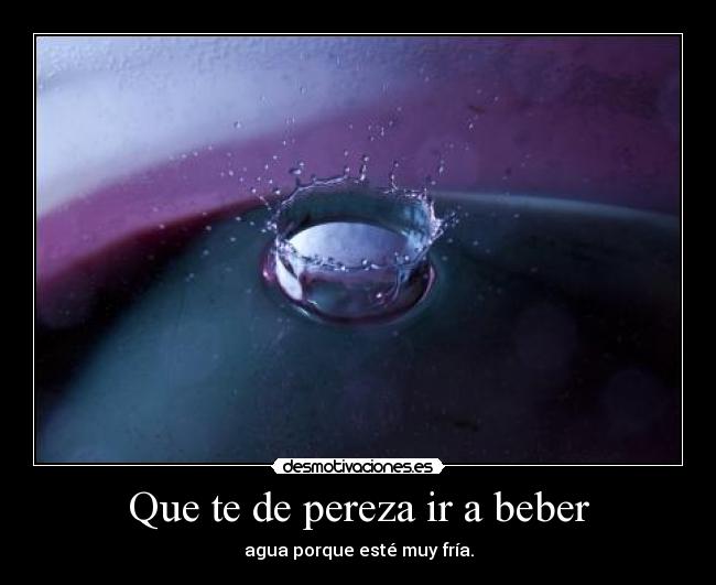 Que te de pereza ir a beber - agua porque esté muy fría.