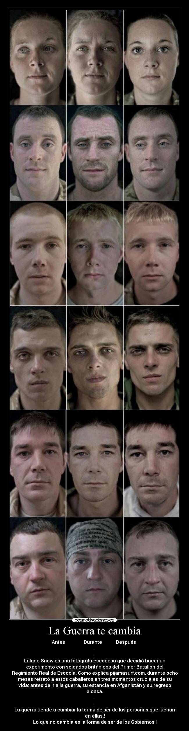 La Guerra te cambia - Antes Durante Después
.
.
Lalage Snow es una fotógrafa escocesa que decidió hacer un
experimento con soldados británicos del Primer Batallón del
Regimiento Real de Escocia. Como explica pijamasurf.com, durante ocho
meses retrató a estos caballeros en tres momentos cruciales de su
vida: antes de ir a la guerra, su estancia en Afganistán y su regreso
a casa.
.
.
La guerra tiende a cambiar la forma de ser de las personas que luchan
en ellas.!
Lo que no cambia es la forma de ser de los Gobiernos.!