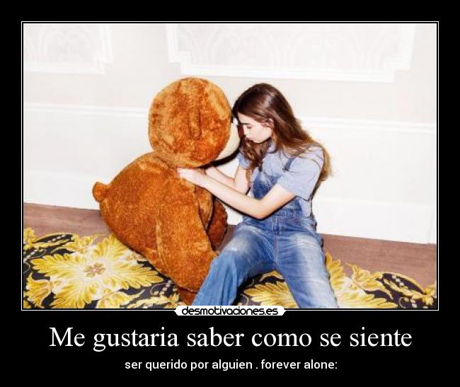 Me gustaria saber como se siente - ser querido por alguien . forever alone: