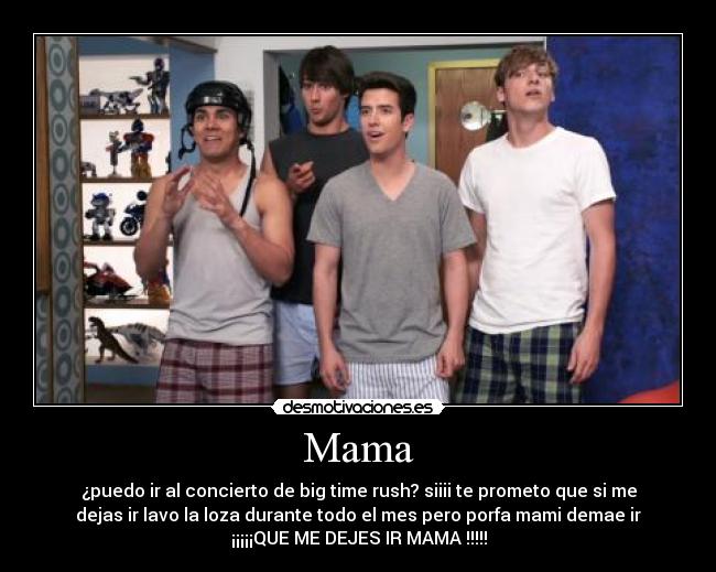 Mama - ¿puedo ir al concierto de big time rush? siiii te prometo que si me
dejas ir lavo la loza durante todo el mes pero porfa mami demae ir
¡¡¡¡¡QUE ME DEJES IR MAMA !!!!!