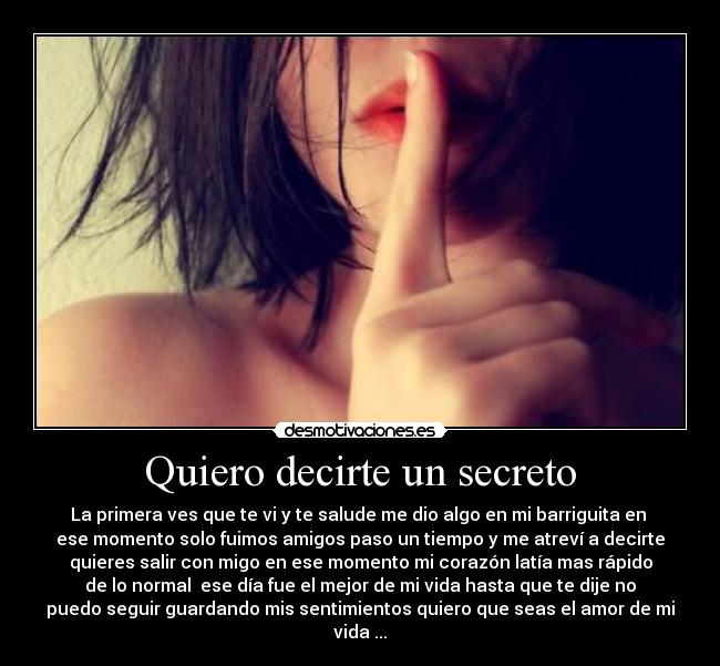 Quiero decirte un secreto - La primera ves que te vi y te salude me dio algo en mi barriguita en
ese momento solo fuimos amigos paso un tiempo y me atreví a decirte
quieres salir con migo en ese momento mi corazón latía mas rápido
de lo normal ese día fue el mejor de mi vida hasta que te dije no
puedo seguir guardando mis sentimientos quiero que seas el amor de mi
vida ...