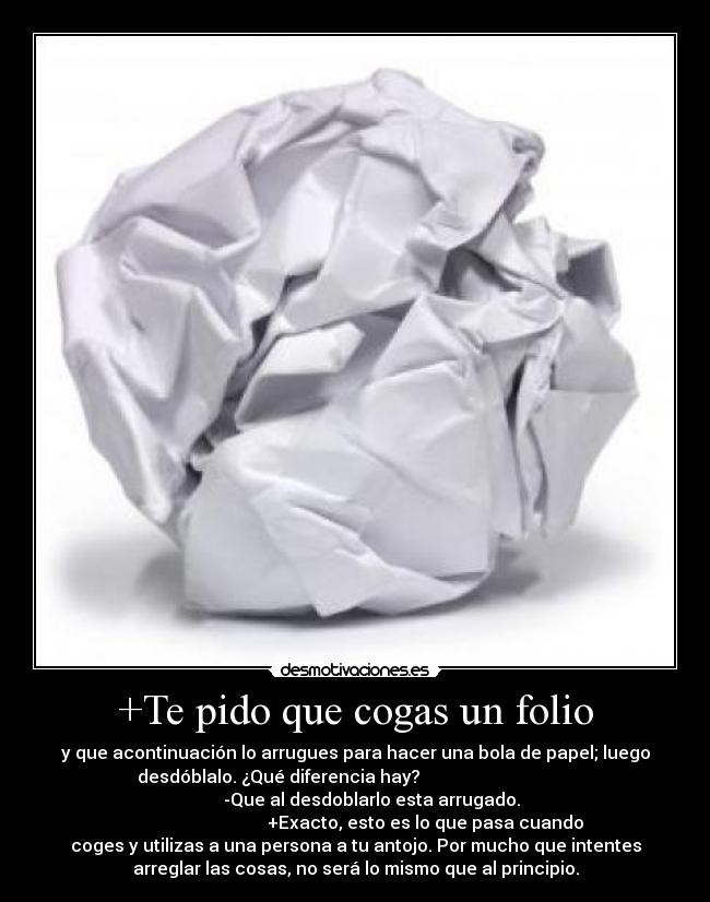 +Te pido que cogas un folio - y que acontinuación lo arrugues para hacer una bola de papel; luego
desdóblalo. ¿Qué diferencia hay?
-Que al desdoblarlo esta arrugado.
+Exacto, esto es lo que pasa cuando
coges y utilizas a una persona a tu antojo. Por mucho que intentes
arreglar las cosas, no será lo mismo que al principio.