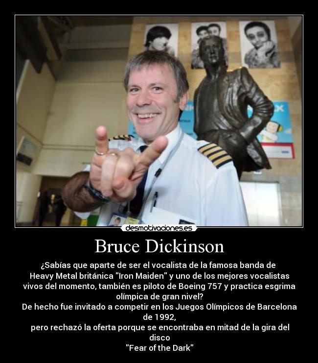 Bruce Dickinson - ¿Sabías que aparte de ser el vocalista de la famosa banda de 
Heavy Metal británica Iron Maiden y uno de los mejores vocalistas
vivos del momento, también es piloto de Boeing 757 y practica esgrima
olímpica de gran nivel?
De hecho fue invitado a competir en los Juegos Olímpicos de Barcelona
de 1992,
 pero rechazó la oferta porque se encontraba en mitad de la gira del
disco
Fear of the Dark