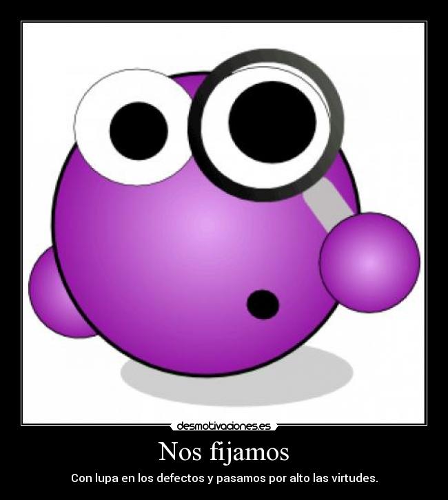Nos fijamos - Con lupa en los defectos y pasamos por alto las virtudes.