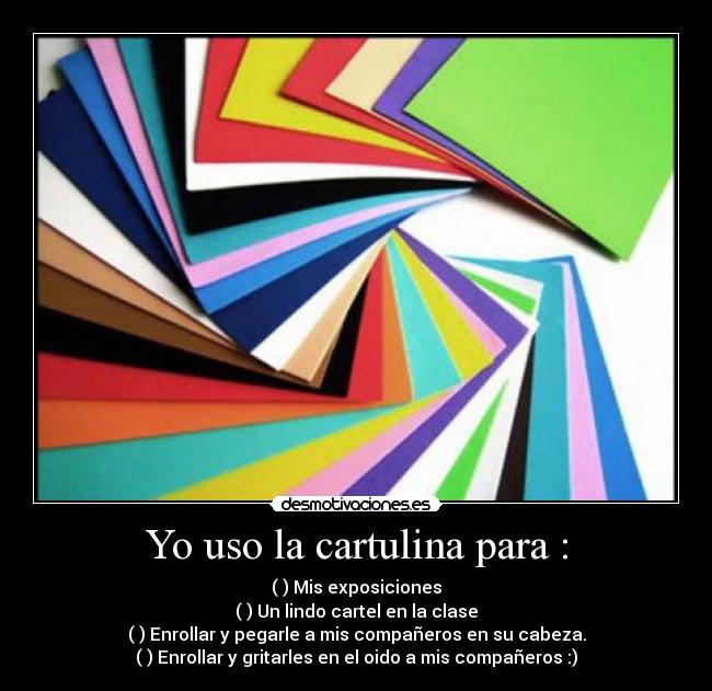 Yo uso la cartulina para : - (✗) Mis exposiciones
(✗) Un lindo cartel en la clase
(✓) Enrollar y pegarle a mis compañeros en su cabeza.
(✓) Enrollar y gritarles en el oido a mis compañeros :)