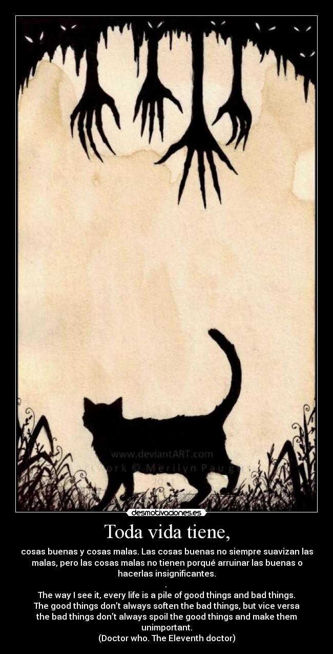 Toda vida tiene, - cosas buenas y cosas malas. Las cosas buenas no siempre suavizan las
malas, pero las cosas malas no tienen porqué arruinar las buenas o
hacerlas insignificantes.
.
The way I see it, every life is a pile of good things and bad things.
The good things don’t always soften the bad things, but vice versa
the bad things don’t always spoil the good things and make them
unimportant.
(Doctor who. The Eleventh doctor)