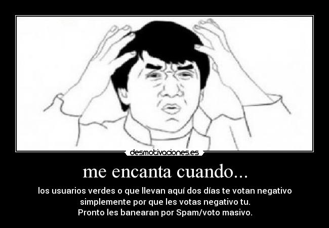 me encanta cuando... - los usuarios verdes o que llevan aquí dos días te votan negativo
simplemente por que les votas negativo tu.
Pronto les banearan por Spam/voto masivo.