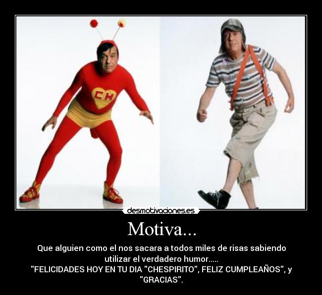 Motiva... - Que alguien como el nos sacara a todos miles de risas sabiendo
utilizar el verdadero humor.....
FELICIDADES HOY EN TU DIA CHESPIRITO, FELIZ CUMPLEAÑOS, y
GRACIAS.