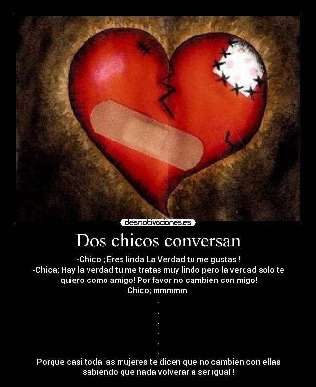 Dos chicos conversan - -Chico ; Eres linda La Verdad tu me gustas !
-Chica; Hay la verdad tu me tratas muy lindo pero la verdad solo te
quiero como amigo! Por favor no cambien con migo!
Chico; mmmmm
.
.
.
.
.
.
Porque casi toda las mujeres te dicen que no cambien con ellas
sabiendo que nada volverar a ser igual !