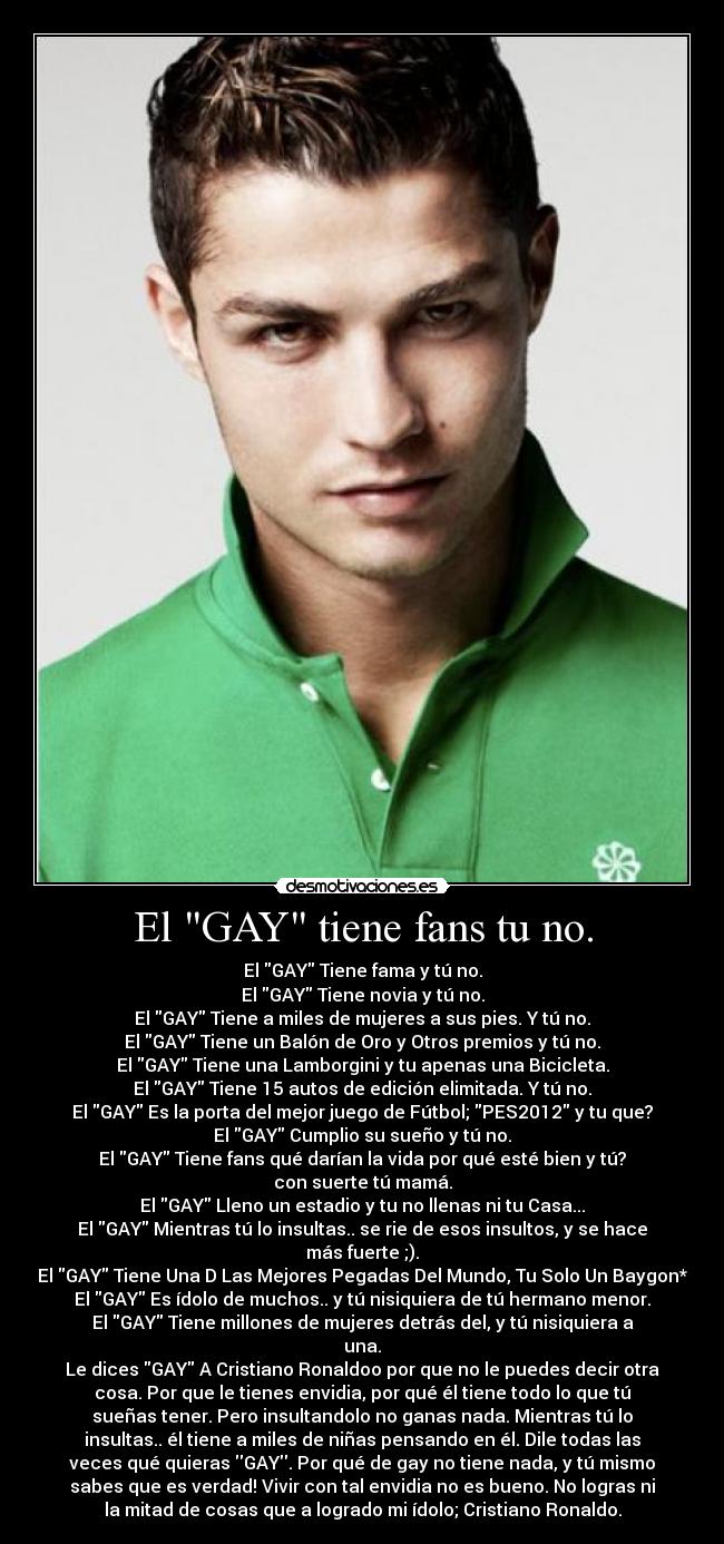 El GAY tiene fans tu no. - El GAY Tiene fama y tú no.
El GAY Tiene novia y tú no.
El GAY Tiene a miles de mujeres a sus pies. Y tú no.
El GAY Tiene un Balón de Oro y Otros premios y tú no.
El GAY Tiene una Lamborgini y tu apenas una Bicicleta.
El GAY Tiene 15 autos de edición elimitada. Y tú no.
El GAY Es la porta del mejor juego de Fútbol; PES2012 y tu que?
El GAY Cumplio su sueño y tú no.
El GAY Tiene fans qué darían la vida por qué esté bien y tú?
con suerte tú mamá.
El GAY Lleno un estadio y tu no llenas ni tu Casa...
El GAY Mientras tú lo insultas.. se rie de esos insultos, y se hace
más fuerte ;).
El GAY Tiene Una D Las Mejores Pegadas Del Mundo, Tu Solo Un Baygon*
El GAY Es ídolo de muchos.. y tú nisiquiera de tú hermano menor.
El GAY Tiene millones de mujeres detrás del, y tú nisiquiera a
una.
Le dices GAY A Cristiano Ronaldoo por que no le puedes decir otra
cosa. Por que le tienes envidia, por qué él tiene todo lo que tú
sueñas tener. Pero insultandolo no ganas nada. Mientras tú lo
insultas.. él tiene a miles de niñas pensando en él. Dile todas las
veces qué quieras GAY. Por qué de gay no tiene nada, y tú mismo
sabes que es verdad! Vivir con tal envidia no es bueno. No logras ni
la mitad de cosas que a logrado mi ídolo; Cristiano Ronaldo.