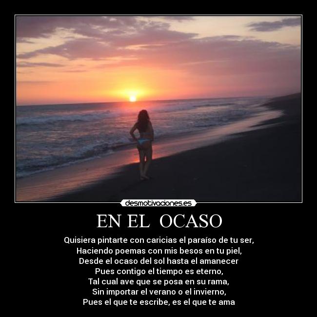 EN EL  OCASO - Quisiera pintarte con caricias el paraíso de tu ser,
Haciendo poemas con mis besos en tu piel,
Desde el ocaso del sol hasta el amanecer
Pues contigo el tiempo es eterno,
Tal cual ave que se posa en su rama,
Sin importar el verano o el invierno,
Pues el que te escribe, es el que te ama