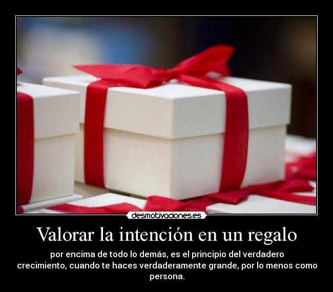 Valorar la intención en un regalo - por encima de todo lo demás, es el principio del verdadero
crecimiento, cuando te haces verdaderamente grande, por lo menos como
persona.